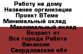 Работу на дому › Название организации ­ Проект ВТеме  › Минимальный оклад ­ 600 › Максимальный оклад ­ 3 000 › Возраст от ­ 18 - Все города Работа » Вакансии   . Свердловская обл.,Алапаевск г.